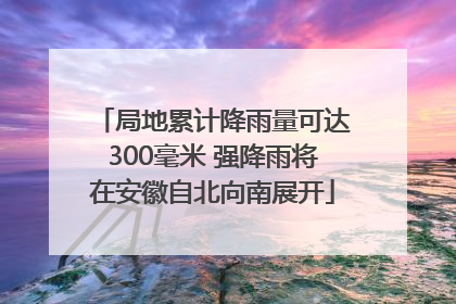 局地累计降雨量可达300毫米 强降雨将在安徽自北向南展开