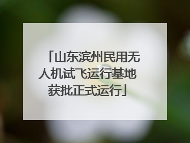 山东滨州民用无人机试飞运行基地获批正式运行