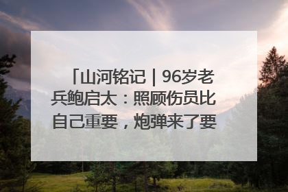 山河铭记｜96岁老兵鲍启太：照顾伤员比自己重要，炮弹来了要趴在他们身上