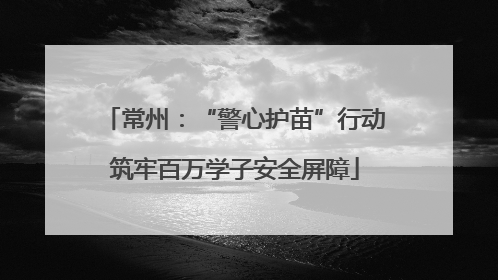 常州：“警心护苗”行动筑牢百万学子安全屏障