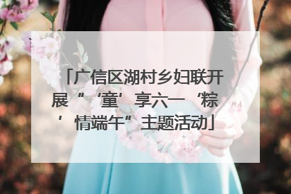广信区湖村乡妇联开展“‘童’享六一‘粽’情端午”主题活动