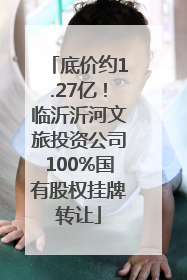 底价约1.27亿！临沂沂河文旅投资公司100%国有股权挂牌转让
