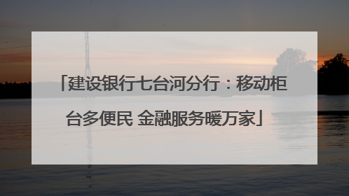 建设银行七台河分行：移动柜台多便民 金融服务暖万家