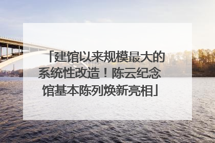建馆以来规模最大的系统性改造！陈云纪念馆基本陈列焕新亮相