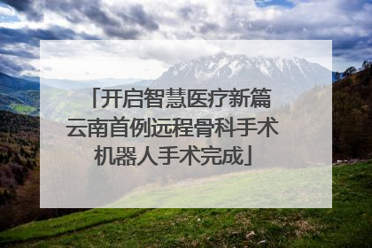 开启智慧医疗新篇 云南首例远程骨科手术机器人手术完成