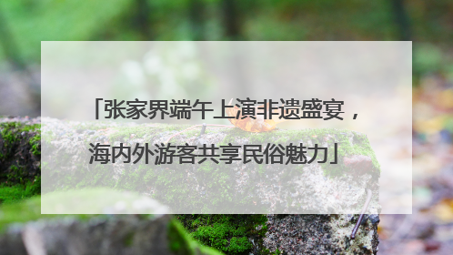 张家界端午上演非遗盛宴，海内外游客共享民俗魅力