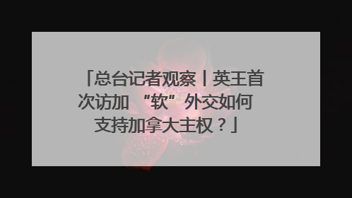 总台记者观察丨英王首次访加 “软”外交如何支持加拿大主权？