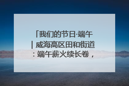 我们的节日·端午｜威海高区田和街道：端午薪火续长卷，邻里馨香聚暖流