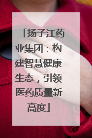 扬子江药业集团：构建智慧健康生态，引领医药质量新高度