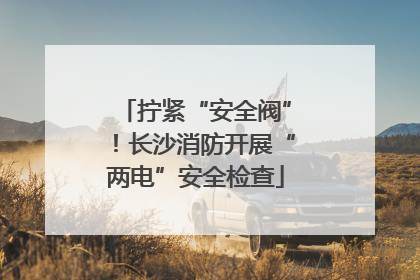 拧紧“安全阀”！长沙消防开展“两电”安全检查