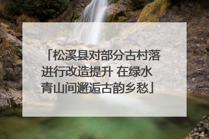 松溪县对部分古村落进行改造提升 在绿水青山间邂逅古韵乡愁