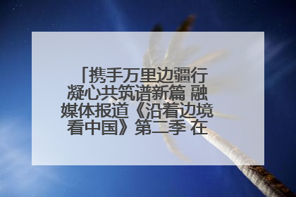 携手万里边疆行 凝心共筑谱新篇 融媒体报道《沿着边境看中国》第二季 在广西东兴正式启动