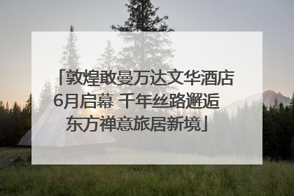 敦煌敢曼万达文华酒店6月启幕 千年丝路邂逅东方禅意旅居新境
