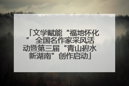 文学赋能“福地怀化” 全国名作家采风活动暨第三届“青山碧水新湖南”创作启动