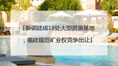 新疆建成18处大型资源基地，福建规范矿业权竞争出让