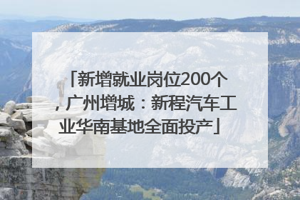 新增就业岗位200个，广州增城：新程汽车工业华南基地全面投产