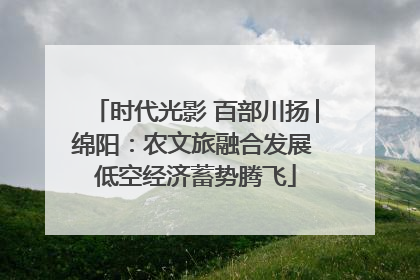 时代光影 百部川扬│绵阳：农文旅融合发展 低空经济蓄势腾飞
