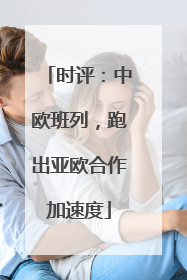 时评：中欧班列，跑出亚欧合作加速度