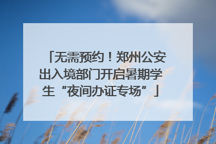 无需预约！郑州公安出入境部门开启暑期学生“夜间办证专场”