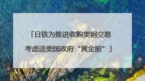 日铁为推进收购美钢交易 考虑送美国政府“黄金股”