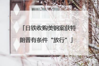 日铁收购美钢案获特朗普有条件“放行”