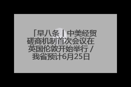 早八条丨中美经贸磋商机制首次会议在英国伦敦开始举行／我省预计6月25日公布高考成绩与录取最低控制分数线