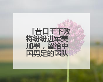 昔日手下败将纷纷进军美加墨，留给中国男足的弱队真的不多了