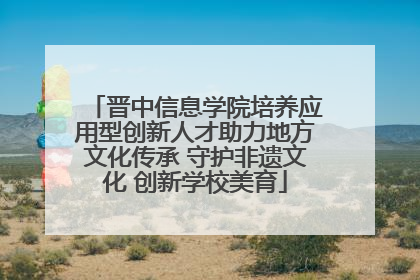 晋中信息学院培养应用型创新人才助力地方文化传承 守护非遗文化 创新学校美育