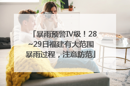 暴雨预警Ⅳ级！28~29日福建有大范围暴雨过程，注意防范