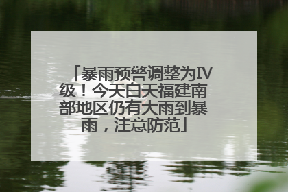 暴雨预警调整为Ⅳ级！今天白天福建南部地区仍有大雨到暴雨，注意防范