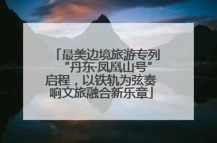 最美边境旅游专列“丹东·凤凰山号”启程，以铁轨为弦奏响文旅融合新乐章