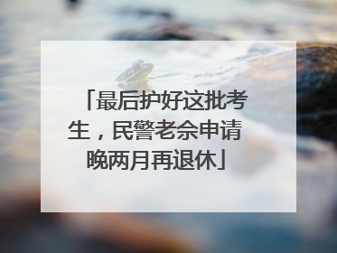最后护好这批考生，民警老佘申请晚两月再退休