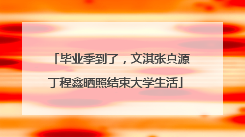 毕业季到了，文淇张真源丁程鑫晒照结束大学生活