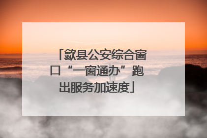 歙县公安综合窗口“一窗通办”跑出服务加速度