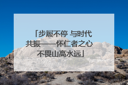 步履不停 与时代共振——怀仁者之心 不畏山高水远