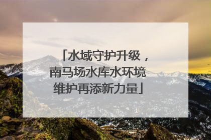 水域守护升级，南马场水库水环境维护再添新力量