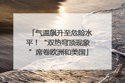 气温飙升至危险水平！“双热穹顶现象”席卷欧洲和美国