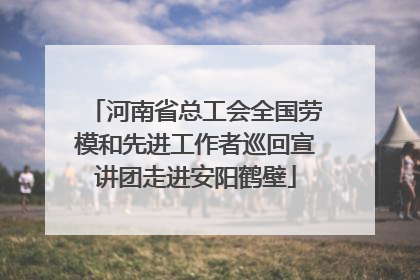 河南省总工会全国劳模和先进工作者巡回宣讲团走进安阳鹤壁