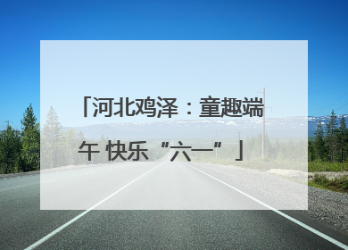 河北鸡泽：童趣端午 快乐“六一”