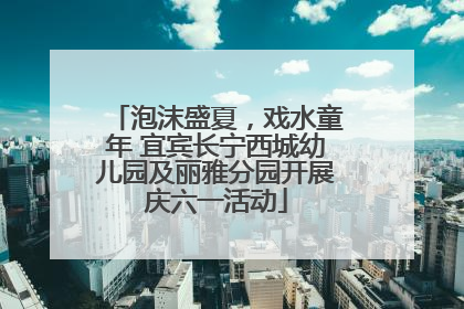 泡沫盛夏，戏水童年 宜宾长宁西城幼儿园及丽雅分园开展庆六一活动