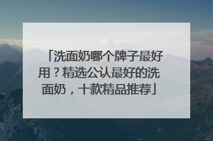洗面奶哪个牌子最好用？精选公认最好的洗面奶，十款精品推荐