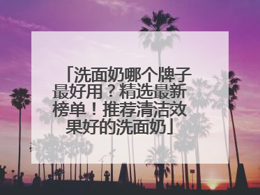 洗面奶哪个牌子最好用？精选最新榜单！推荐清洁效果好的洗面奶