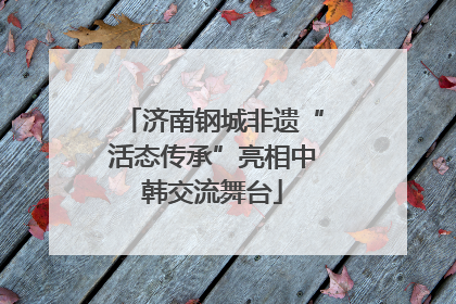 济南钢城非遗“活态传承”亮相中韩交流舞台