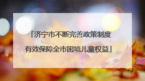 济宁市不断完善政策制度 有效保障全市困境儿童权益