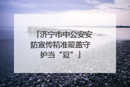 济宁市中公安安防宣传精准覆盖守护当“夏”