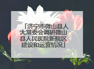 济宁市微山县人大常委会调研微山县人民医院新院区建设和运营情况