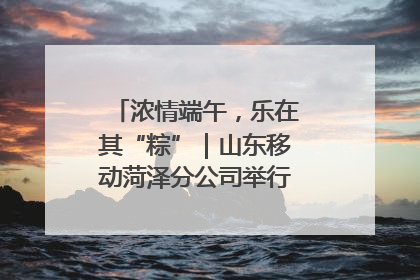 浓情端午，乐在其“粽”｜山东移动菏泽分公司举行端午节主题活动