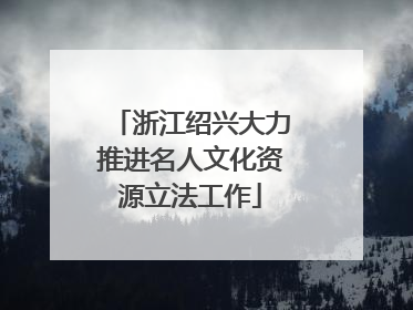 浙江绍兴大力推进名人文化资源立法工作