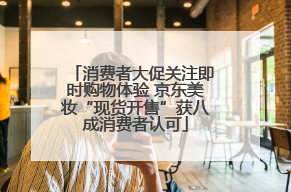 消费者大促关注即时购物体验 京东美妆“现货开售”获八成消费者认可