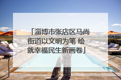 淄博市张店区马尚街道以文明为笔 绘就幸福民生新画卷